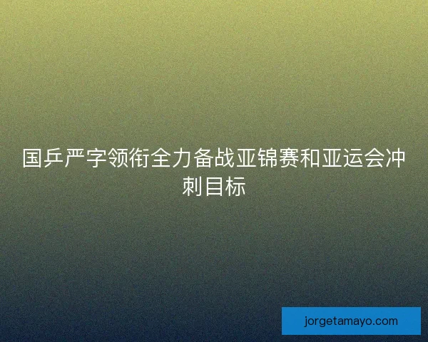 国乒严字领衔全力备战亚锦赛和亚运会冲刺目标