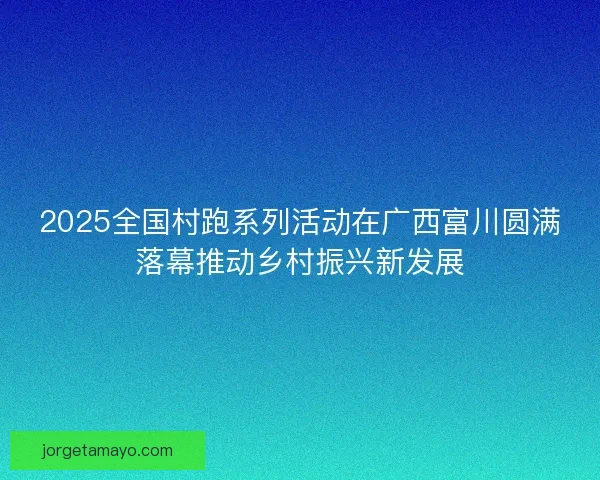 2025全国村跑系列活动在广西富川圆满落幕推动乡村振兴新发展