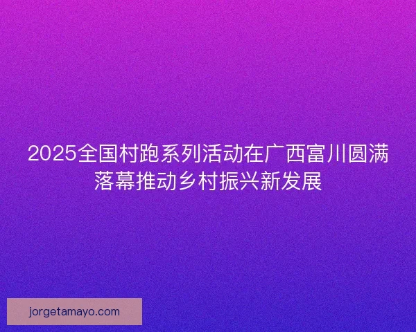 2025全国村跑系列活动在广西富川圆满落幕推动乡村振兴新发展 2025全国村跑系列活动在广西富川圆满落幕推动乡村振兴新发展
