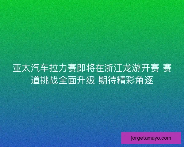 亚太汽车拉力赛即将在浙江龙游开赛 赛道挑战全面升级 期待精彩角逐