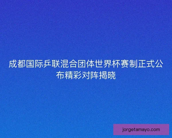 成都国际乒联混合团体世界杯赛制正式公布精彩对阵揭晓 成都国际乒联混合团体世界杯赛制正式公布精彩对阵揭晓