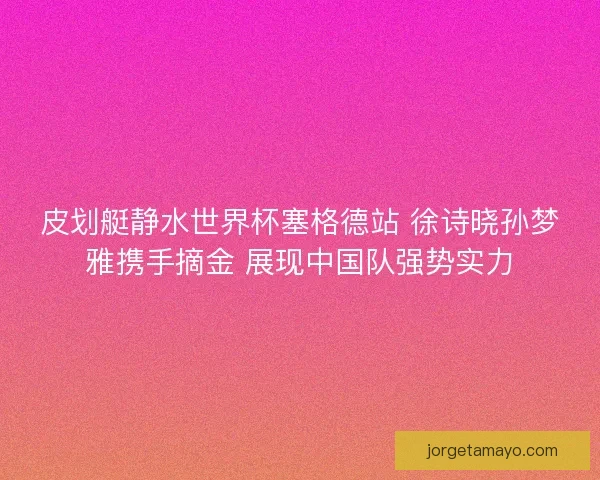 皮划艇静水世界杯塞格德站 徐诗晓孙梦雅携手摘金 展现中国队强势实力