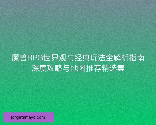 魔兽RPG世界观与经典玩法全解析指南深度攻略与地图推荐精选集