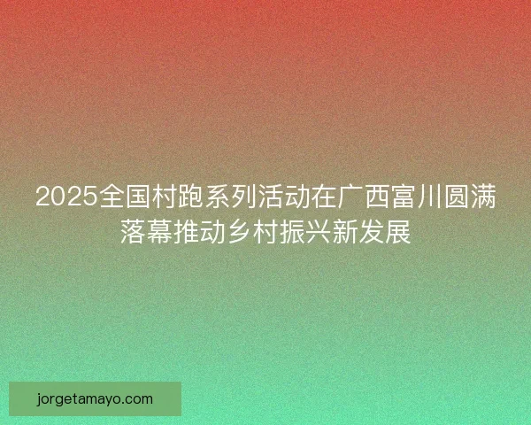 2025全国村跑系列活动在广西富川圆满落幕推动乡村振兴新发展 2025全国村跑系列活动在广西富川圆满落幕推动乡村振兴新发展