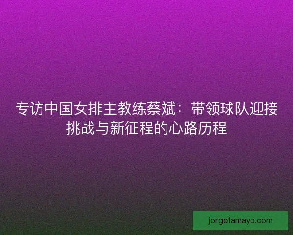 专访中国女排主教练蔡斌:带领球队迎接挑战与新征程的心路历程 专访中国女排主教练蔡斌:带领球队迎接挑战与新征程的心路历程
