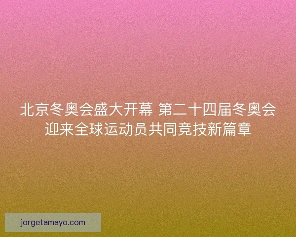 北京冬奥会盛大开幕 第二十四届冬奥会迎来全球运动员共同竞技新篇章