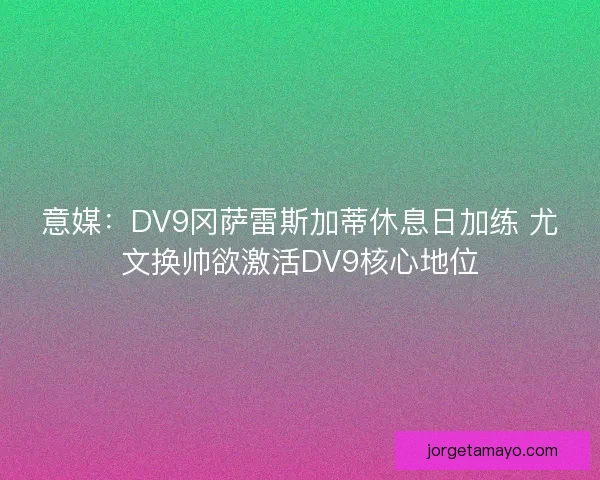 意媒：DV9冈萨雷斯加蒂休息日加练 尤文换帅欲激活DV9核心地位