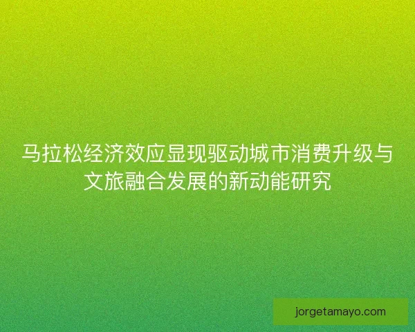 马拉松经济效应显现驱动城市消费升级与文旅融合发展的新动能研究