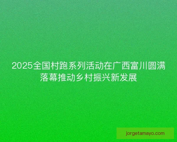 2025全国村跑系列活动在广西富川圆满落幕推动乡村振兴新发展