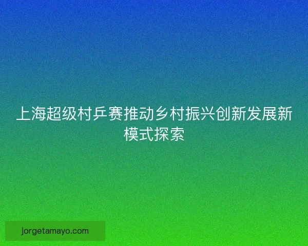 上海超级村乒赛推动乡村振兴创新发展新模式探索