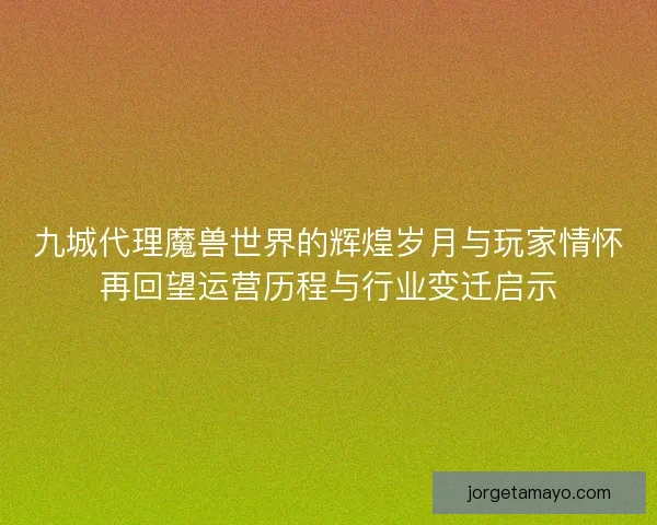 九城代理魔兽世界的辉煌岁月与玩家情怀再回望运营历程与行业变迁启示