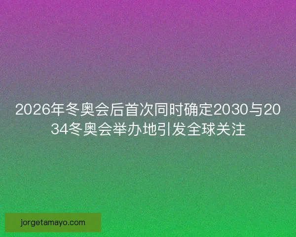 2026年冬奥会后首次同时确定2030与2034冬奥会举办地引发全球关注