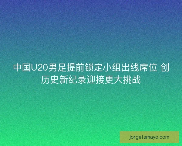 中国U20男足提前锁定小组出线席位 创历史新纪录迎接更大挑战