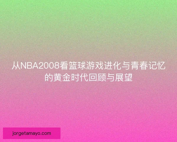 从NBA2008看篮球游戏进化与青春记忆的黄金时代回顾与展望