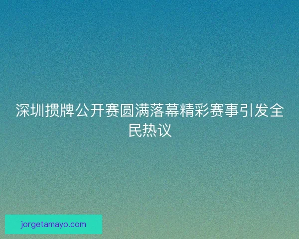 深圳掼牌公开赛圆满落幕精彩赛事引发全民热议