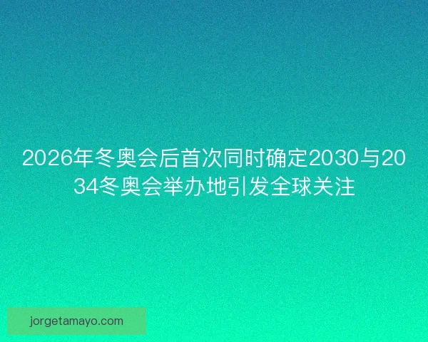 2026年冬奥会后首次同时确定2030与2034冬奥会举办地引发全球关注