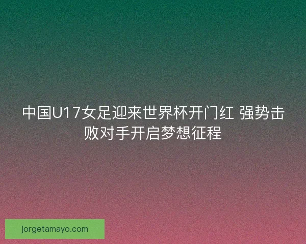 中国U17女足迎来世界杯开门红 强势击败对手开启梦想征程