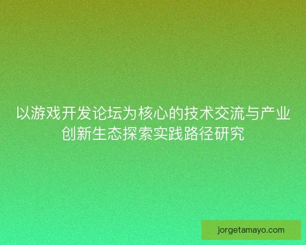 以游戏开发论坛为核心的技术交流与产业创新生态探索实践路径研究 以游戏开发论坛为核心的技术交流与产业创新生态探索实践路径研究