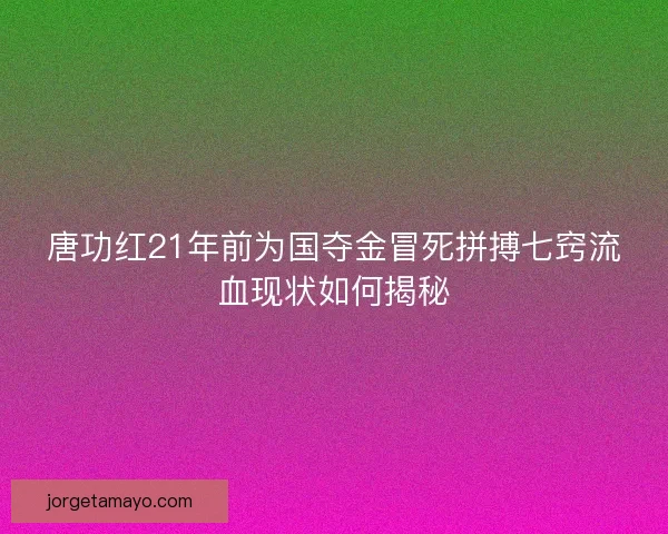 唐功红21年前为国夺金冒死拼搏七窍流血现状如何揭秘 唐功红21年前为国夺金冒死拼搏七窍流血现状如何揭秘