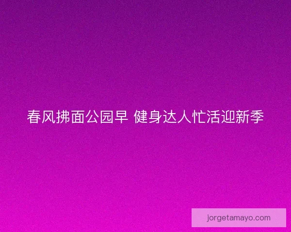 春风拂面公园早 健身达人忙活迎新季 春风拂面公园早 健身达人忙活迎新季