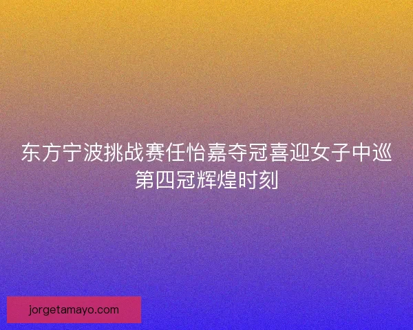 东方宁波挑战赛任怡嘉夺冠喜迎女子中巡第四冠辉煌时刻 东方宁波挑战赛任怡嘉夺冠喜迎女子中巡第四冠辉煌时刻