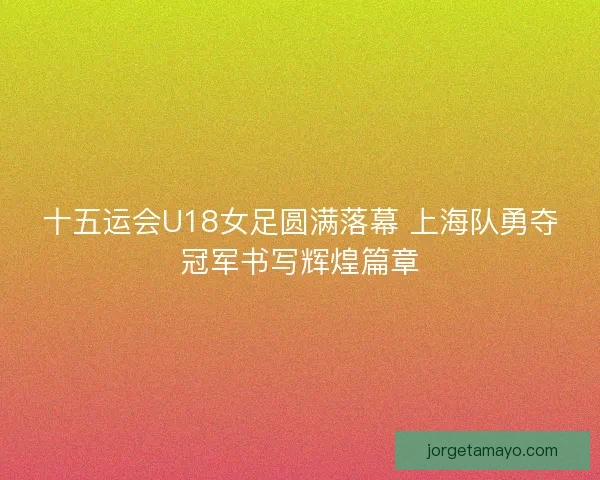 十五运会U18女足圆满落幕 上海队勇夺冠军书写辉煌篇章 十五运会U18女足圆满落幕 上海队勇夺冠军书写辉煌篇章