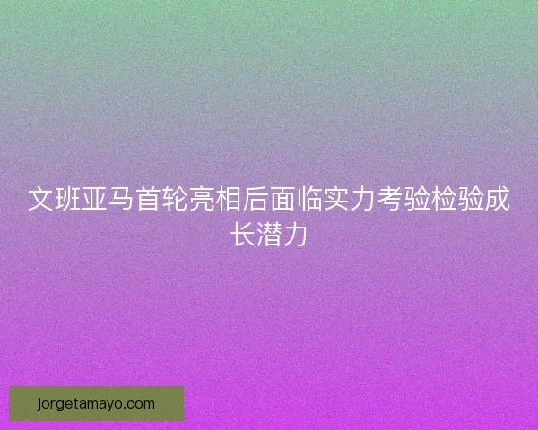 文班亚马首轮亮相后面临实力考验检验成长潜力